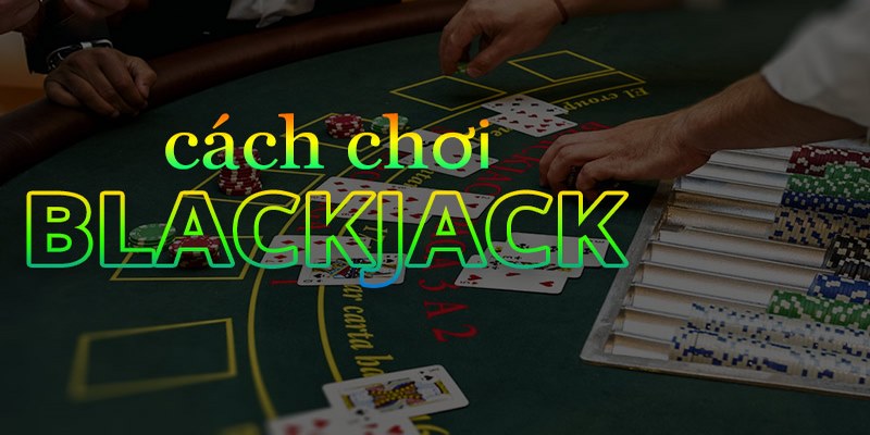 Chi tiết cách chơi blackjack đơn giản, dễ hiểu